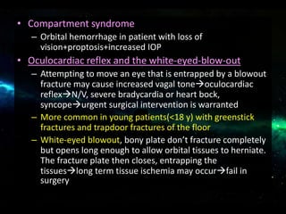 • Compartment syndrome
– Orbital hemorrhage in patient with loss of
vision+proptosis+increased IOP
• Oculocardiac reflex and the white-eyed-blow-out
– Attempting to move an eye that is entrapped by a blowout
fracture may cause increased vagal toneoculocardiac
reflexN/V, severe bradycardia or heart bock,
syncopeurgent surgical intervention is warranted
– More common in young patients(<18 y) with greenstick
fractures and trapdoor fractures of the floor
– White-eyed blowout, bony plate don’t fracture completely
but opens long enough to allow orbital tissues to herniate.
The fracture plate then closes, entrapping the
tissueslong term tissue ischemia may occurfail in
surgery
 