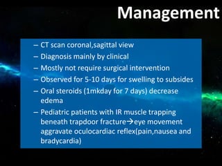 – CT scan coronal,sagittal view
– Diagnosis mainly by clinical
– Mostly not require surgical intervention
– Observed for 5-10 days for swelling to subsides
– Oral steroids (1mkday for 7 days) decrease
edema
– Pediatric patients with IR muscle trapping
beneath trapdoor fractureeye movement
aggravate oculocardiac reflex(pain,nausea and
bradycardia)
Management
 