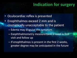 • Oculocardiac reflex is presented
• Enophthalmos exceed 2 mm and is
cosmetically unacceptable to the patient
– Edema may disguise the symptom
– Exophthalmometry measurement is used in first
visit and follow up
– If enophthalmos is present in the first 2 weeks,
greater degree may be anticipated in the future
Indication for surgery
 