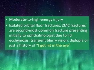 • Moderate-to-high-energy injury
• Isolated orbital floor fractures, ZMC fractures
are second-most-common fracture presenting
initially to ophthalmologist due to lid
ecchymosis, transient blurry vision, diplopia or
just a history of “I got hit in the eye”
 