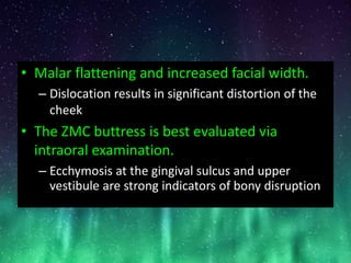 • Malar flattening and increased facial width.
– Dislocation results in significant distortion of the
cheek
• The ZMC buttress is best evaluated via
intraoral examination.
– Ecchymosis at the gingival sulcus and upper
vestibule are strong indicators of bony disruption
 