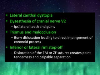 • Lateral canthal dystopia
• Dysesthesia of cranial nerve V2
– Ipsilateral teeth and gums
• Trismus and malocclusion
– Bony dislocation leading to direct impingement of
coronoid process
• Inferior or lateral rim step-off
– Dislocation of the ZM or ZF sutures creates point
tenderness and palpable separation
 