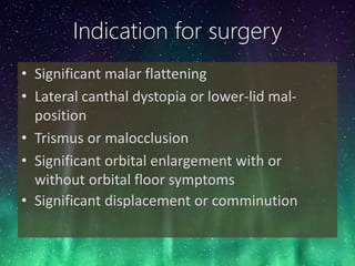 Indication for surgery
• Significant malar flattening
• Lateral canthal dystopia or lower-lid mal-
position
• Trismus or malocclusion
• Significant orbital enlargement with or
without orbital floor symptoms
• Significant displacement or comminution
 