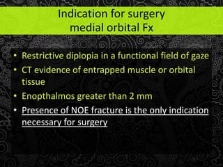 • Restrictive diplopia in a functional field of gaze
• CT evidence of entrapped muscle or orbital
tissue
• Enopthalmos greater than 2 mm
• Presence of NOE fracture is the only indication
necessary for surgery
Indication for surgery
medial orbital Fx
 