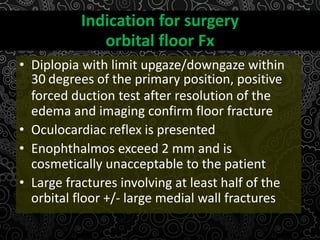 Indication for surgery
orbital floor Fx
• Diplopia with limit upgaze/downgaze within
30 degrees of the primary position, positive
forced duction test after resolution of the
edema and imaging confirm floor fracture
• Oculocardiac reflex is presented
• Enophthalmos exceed 2 mm and is
cosmetically unacceptable to the patient
• Large fractures involving at least half of the
orbital floor +/- large medial wall fractures
 