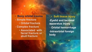 • Bony orbital trauma
- Simple fracture
• Orbital fracture
- Complex fracture
• Associated with
facial fracture or
skull fracture
• Soft tissue injury
-Eyelid and lacrimal
apparatus injury
- Orbital hemorrhage
-Intraorbital foreign
body
 