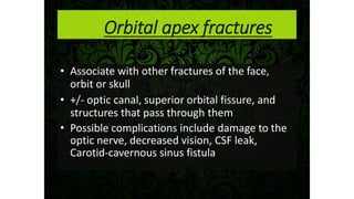 Orbital apex fractures
• Associate with other fractures of the face,
orbit or skull
• +/- optic canal, superior orbital fissure, and
structures that pass through them
• Possible complications include damage to the
optic nerve, decreased vision, CSF leak,
Carotid-cavernous sinus fistula
 