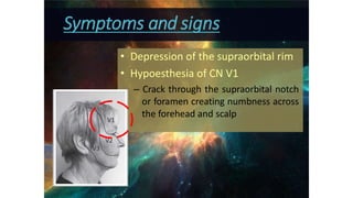 • Depression of the supraorbital rim
• Hypoesthesia of CN V1
– Crack through the supraorbital notch
or foramen creating numbness across
the forehead and scalp
Symptoms and signs
 