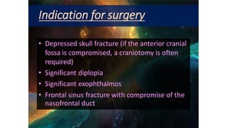 Indication for surgery
• Depressed skull fracture (if the anterior cranial
fossa is compromised, a craniotomy is often
required)
• Significant diplopia
• Significant exophthalmos
• Frontal sinus fracture with compromise of the
nasofrontal duct
 