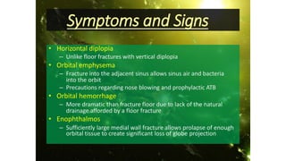 Symptoms and Signs
• Horizontal diplopia
– Unlike floor fractures with vertical diplopia
• Orbital emphysema
– Fracture into the adjacent sinus allows sinus air and bacteria
into the orbit
– Precautions regarding nose blowing and prophylactic ATB
• Orbital hemorrhage
– More dramatic than fracture floor due to lack of the natural
drainage afforded by a floor fracture
• Enophthalmos
– Sufficiently large medial wall fracture allows prolapse of enough
orbital tissue to create significant loss of globe projection
 