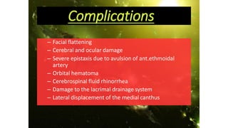 Complications
– Facial flattening
– Cerebral and ocular damage
– Severe epistaxis due to avulsion of ant.ethmoidal
artery
– Orbital hematoma
– Cerebrospinal fluid rhinorrhea
– Damage to the lacrimal drainage system
– Lateral displacement of the medial canthus
 