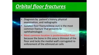Orbital floor fractures
• Diagnosis by patient’s history, physical
examination, and radiographs
• Isolated floor fracture(blow out) is the most
common fracture that presents to
ophthalmologist
• Most common location is posteromedial floor
because the bone in this area is thinnest of the
floor and lacks the medial wall’s corrugated re-
enforement of the ethmoid air cells
 