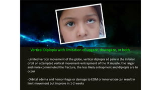 Vertical Diplopia with limitation of upgaze, downgaze, or both
-Limited vertical movement of the globe, vertical diplopia ad pain in the inferior
orbit on attempted vertical movement=entrapment of the IR muscle, the larger
and more comminuted the fracture, the less likely entrapment and diplopia are to
occur
-Orbital edema and hemorrhage or damage to EOM or innervation can result in
limit movement but improve in 1-2 weeks
 