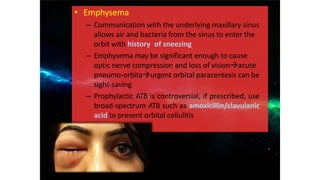 • Emphysema
– Communication with the underlying maxillary sinus
allows air and bacteria from the sinus to enter the
orbit with history of sneezing
– Emphysema may be significant enough to cause
optic nerve compression and loss of visionacute
pneumo-orbitaurgent orbital paracentesis can be
sight-saving
– Prophylactic ATB is controversial, if prescribed, use
broad-spectrum ATB such as amoxicillin/clavulanic
acid to prevent orbital cellulitis
 