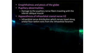 • Enophthalmos and ptosis of the globe
• Pupillary abnormalities
– Damage to the pupillary nerve fibers traveling with the
inferior oblique muscle
• Hypoesthesia of infraorbital cranial nerve V2
– Infraorbital nerve distribution which nerves travel along
orbital floor before exits from the infraorbital foramen
 