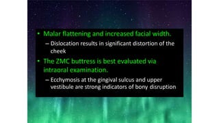 • Malar flattening and increased facial width.
– Dislocation results in significant distortion of the
cheek
• The ZMC buttress is best evaluated via
intraoral examination.
– Ecchymosis at the gingival sulcus and upper
vestibule are strong indicators of bony disruption
 