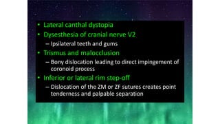 • Lateral canthal dystopia
• Dysesthesia of cranial nerve V2
– Ipsilateral teeth and gums
• Trismus and malocclusion
– Bony dislocation leading to direct impingement of
coronoid process
• Inferior or lateral rim step-off
– Dislocation of the ZM or ZF sutures creates point
tenderness and palpable separation
 