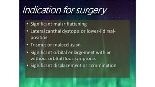 Indication for surgery
• Significant malar flattening
• Lateral canthal dystopia or lower-lid mal-
position
• Trismus or malocclusion
• Significant orbital enlargement with or
without orbital floor symptoms
• Significant displacement or comminution
 