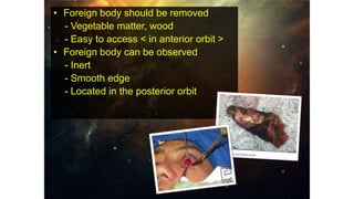 • Foreign body should be removed
- Vegetable matter, wood
- Easy to access < in anterior orbit >
• Foreign body can be observed
- Inert
- Smooth edge
- Located in the posterior orbit
 