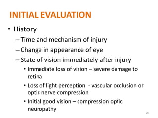INITIAL EVALUATION
• History
–Time and mechanism of injury
–Change in appearance of eye
–State of vision immediately after injury
• Immediate loss of vision – severe damage to
retina
• Loss of light perception - vascular occlusion or
optic nerve compression
• Initial good vision – compression optic
neuropathy 26
 