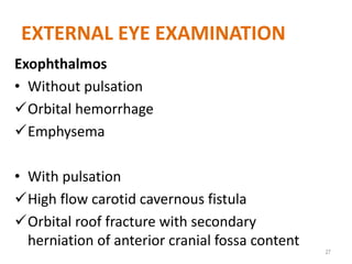 EXTERNAL EYE EXAMINATION
Exophthalmos
• Without pulsation
Orbital hemorrhage
Emphysema
• With pulsation
High flow carotid cavernous fistula
Orbital roof fracture with secondary
herniation of anterior cranial fossa content
27
 