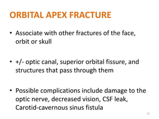 ORBITAL APEX FRACTURE
• Associate with other fractures of the face,
orbit or skull
• +/- optic canal, superior orbital fissure, and
structures that pass through them
• Possible complications include damage to the
optic nerve, decreased vision, CSF leak,
Carotid-cavernous sinus fistula
32
 