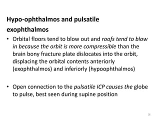 Hypo-ophthalmos and pulsatile
exophthalmos
• Orbital floors tend to blow out and roofs tend to blow
in because the orbit is more compressible than the
brain bony fracture plate dislocates into the orbit,
displacing the orbital contents anteriorly
(exophthalmos) and inferiorly (hypoophthalmos)
• Open connection to the pulsatile ICP causes the globe
to pulse, best seen during supine position
38
 