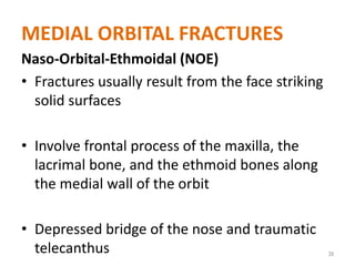 MEDIAL ORBITAL FRACTURES
Naso-Orbital-Ethmoidal (NOE)
• Fractures usually result from the face striking
solid surfaces
• Involve frontal process of the maxilla, the
lacrimal bone, and the ethmoid bones along
the medial wall of the orbit
• Depressed bridge of the nose and traumatic
telecanthus 39
 