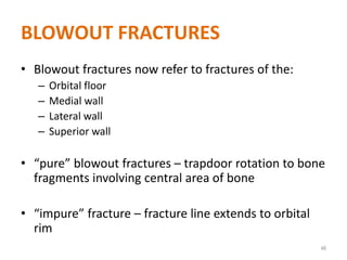 BLOWOUT FRACTURES
• Blowout fractures now refer to fractures of the:
– Orbital floor
– Medial wall
– Lateral wall
– Superior wall
• “pure” blowout fractures – trapdoor rotation to bone
fragments involving central area of bone
• “impure” fracture – fracture line extends to orbital
rim
46
 
