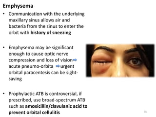 Emphysema
• Communication with the underlying
maxillary sinus allows air and
bacteria from the sinus to enter the
orbit with history of sneezing
• Emphysema may be significant
enough to cause optic nerve
compression and loss of vision
acute pneumo-orbita urgent
orbital paracentesis can be sight-
saving
• Prophylactic ATB is controversial, if
prescribed, use broad-spectrum ATB
such as amoxicillin/clavulanic acid to
prevent orbital cellulitis 55
 