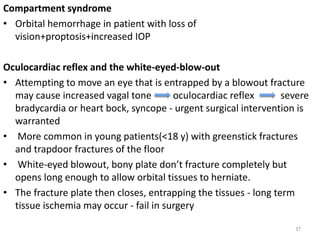 Compartment syndrome
• Orbital hemorrhage in patient with loss of
vision+proptosis+increased IOP
Oculocardiac reflex and the white-eyed-blow-out
• Attempting to move an eye that is entrapped by a blowout fracture
may cause increased vagal tone oculocardiac reflex severe
bradycardia or heart bock, syncope - urgent surgical intervention is
warranted
• More common in young patients(<18 y) with greenstick fractures
and trapdoor fractures of the floor
• White-eyed blowout, bony plate don’t fracture completely but
opens long enough to allow orbital tissues to herniate.
• The fracture plate then closes, entrapping the tissues - long term
tissue ischemia may occur - fail in surgery
57
 