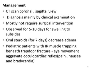 Management
• CT scan coronal , sagittal view
• Diagnosis mainly by clinical examination
• Mostly not require surgical intervention
• Observed for 5-10 days for swelling to
subsides
• Oral steroids (for 7 days) decrease edema
• Pediatric patients with IR muscle trapping
beneath trapdoor fracture - eye movement
aggravate occulocardiac reflex(pain , nausea
and bradycardia)
58
 