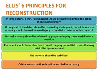 ELLIS’ 6 PRINCIPLES FOR
RECONSTRUCTION
In large defects, a thin, rigid material should be used to maintain the orbital
shape during surgery.
Although all of the defect should be covered by the implant, the minimum size
necessary should be used to avoid injury to the vital structures within the orbit.
Normal anatomy should be achieved by properly shaping the material before
insertion.
Placement should be tension free to avoid trapping periorbital tissues that may
restrict the eye movement.
The material should be stabilized.
Orbital reconstruction should be verified for accuracy.
65
 