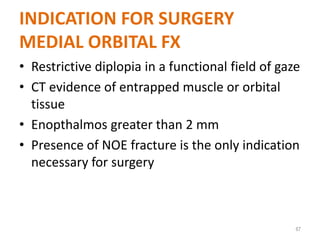 INDICATION FOR SURGERY
MEDIAL ORBITAL FX
• Restrictive diplopia in a functional field of gaze
• CT evidence of entrapped muscle or orbital
tissue
• Enopthalmos greater than 2 mm
• Presence of NOE fracture is the only indication
necessary for surgery
67
 