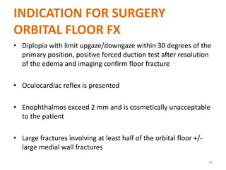INDICATION FOR SURGERY
ORBITAL FLOOR FX
• Diplopia with limit upgaze/downgaze within 30 degrees of the
primary position, positive forced duction test after resolution
of the edema and imaging confirm floor fracture
• Oculocardiac reflex is presented
• Enophthalmos exceed 2 mm and is cosmetically unacceptable
to the patient
• Large fractures involving at least half of the orbital floor +/-
large medial wall fractures
69
 