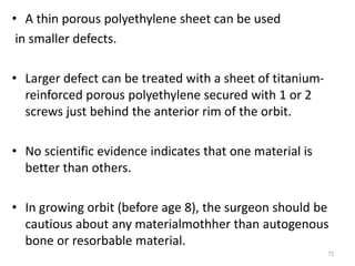 • A thin porous polyethylene sheet can be used
in smaller defects.
• Larger defect can be treated with a sheet of titanium-
reinforced porous polyethylene secured with 1 or 2
screws just behind the anterior rim of the orbit.
• No scientific evidence indicates that one material is
better than others.
• In growing orbit (before age 8), the surgeon should be
cautious about any materialmothher than autogenous
bone or resorbable material.
73
 