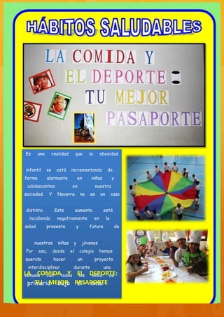 Es      una        realidad        que       la        obesidad


infantil      se     está     incrementando                 de
forma         alarmante                en     niños              y
 adolescentes                  en                 nuestra
sociedad.      Y     Navarra            no   es        un        caso


distinto.           Este           aumento              está
  incidiendo         negativamente                en        la
salud         presente             y         futura               de


      nuestros        niños        y    jóvenes         .
Por     eso,       desde      el       colegio         hemos
querido            hacer               un         proyecto
 interdisciplinar              durante                  una
LA COMIDAtodos EL DEPORTE:
semana  con  Y los niños de
 primaria bajo PASAPORTE
    TU MEJOR el lema:
 