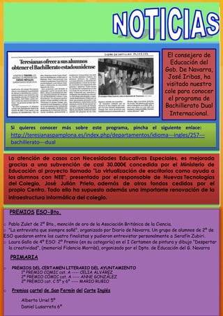 El consejero de
                                                                              Educación del
                                                                           Gob. De Navarra,
                                                                            José Iribas, ha
                                                                            visitado nuestro
                                                                           cole para conocer
                                                                             el programa de
                                                                           Bachillerato Dual
                                                                             Internacional.

    Si quieres conocer más sobre este programa, pincha el siguiente enlace:
    http://teresianaspamplona.es/index.php/departamentos/idioma-­­ingles/257-­­
    bachillerato-­­dual

    La atención de casos con Necesidades Educativas Especiales, es mejorada
    gracias a una subvención de casi 30.000€ concedida por el Ministerio de
    Educación al proyecto llamado "La virtualización de escritorios como ayuda a
    los alumnos con NEE", presentado por el responsable de Nuevas Tecnologías
    del Colegio, José Julián Prieto, además de otros fondos cedidos por el
    propio Centro. Todo ello ha supuesto además una importante renovación de la
    infraestructura informática del colegio.

    PREMIOS ESO-Bto.

o Pablo Zulet de 2º Bto., mención de oro de la Asociación Británica de la Ciencia.
o "La entrevista que siempre soñé", organizado por Diario de Navarra. Un grupo de alumnos de 2º de
ESO quedaron entre los cuatro finalistas y pudieron entrevistar personalmente a Serafín Zubiri.
o Laura Gallo de 4º ESO: 2º Premio (en su categoría) en el I Certamen de pintura y dibujo “Despertar
  la creatividad”, (memorial Fidencia Morrás), organizado por el Dpto. de Educación del G. Navarra

    PRIMARIA
o    PREMIOS DEL CERTAMEN LITERARIO DEL AYUNTAMIENTO
        1º PREMIO COMIC cat. A ---- CELIA ALVÁREZ
        2º PREMIO CÓMIC cat. A ---- ANNE GONZÁLEZ
        2º PREMIO cat. C 5º y 6º ---- MARIO RUBIO

o    Premios cartel de San Fermín del Corte Inglés

         Alberto Uriel 5º
         Daniel Lusarreta 6º
 