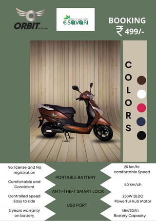 C
O
L
O
R
S
No license and No
registration
Comfortable and
Convinient
Controlled speed
Easy to ride
3 years warranty
on battery
BOOKING
499/-
25 km/hr
comfortable Speed
80 km/ch
250W BLDC
Powerful Hub Motor
48v/30Ah
Battery Capacity
PORTABLE BATTERY
ANTI-THEFT SMART LOCK
USB PORT
 