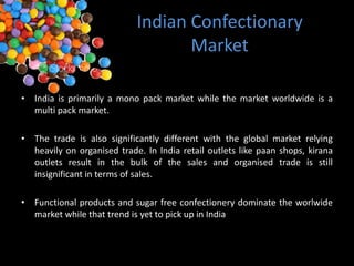 Indian Confectionary
                                   Market

• India is primarily a mono pack market while the market worldwide is a
  multi pack market.

• The trade is also significantly different with the global market relying
  heavily on organised trade. In India retail outlets like paan shops, kirana
  outlets result in the bulk of the sales and organised trade is still
  insignificant in terms of sales.

• Functional products and sugar free confectionery dominate the worlwide
  market while that trend is yet to pick up in India
 