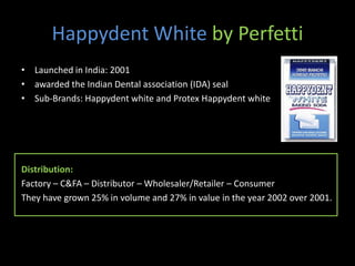 Happydent White by Perfetti
• Launched in India: 2001
• awarded the Indian Dental association (IDA) seal
• Sub-Brands: Happydent white and Protex Happydent white




Distribution:
Factory – C&FA – Distributor – Wholesaler/Retailer – Consumer
They have grown 25% in volume and 27% in value in the year 2002 over 2001.
 