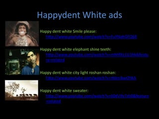 Happydent White ads
Happy dent white Smile please:
  http://www.youtube.com/watch?v=FuYNahGFQ68

Happy dent white elephant shine teeth:
  http://www.youtube.com/watch?v=mNYfXz1U3hk&featu
  re=related

Happy dent white city light roshan roshan:
  http://www.youtube.com/watch?v=HdesIbwOYAA

Happy dent white sweater:
  http://www.youtube.com/watch?v=60dVify7zb0&feature
  =related
 