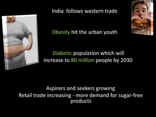 India follows western trade


             Obesity hit the urban youth


      •       Diabetic population which will
  i       increase to 80 million people by 2030



            Aspirers and seekers growing
Retail trade increasing - more demand for sugar-free
                       products
 