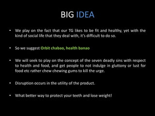 BIG IDEA
• We play on the fact that our TG likes to be fit and healthy, yet with the
  kind of social life that they deal with, it’s difficult to do so.

• So we suggest Orbit chabao, health banao

• We will seek to play on the concept of the seven deadly sins with respect
  to health and food, and get people to not indulge in gluttony or lust for
  food etc rather chew chewing gums to kill the urge.

• Disruption occurs in the utility of the product.

• What better way to protect your teeth and lose weight!
 