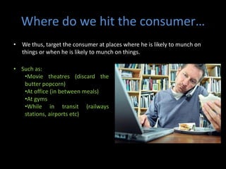 Where do we hit the consumer…
• We thus, target the consumer at places where he is likely to munch on
  things or when he is likely to munch on things.

• Such as:
   •Movie theatres (discard the
   butter popcorn)
   •At office (in between meals)
   •At gyms
   •While in transit (railways
   stations, airports etc)
 