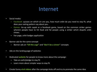 Internet
•   Social media:
     – Facebook: quizzes on which sin are you, how much orbit do you need to stay fit, what
         does your eating pattern say about you .
     – Games: tie-up with zapak or a facebook game, based on the common striker games
         wherein people have to hit food and fat people using a striker which dispells orbit
         chews.
     – Fan page, orbit badges application

•   Banner ads for the same concept
     – Banner ads on “kill the urge” and “don’t be a sinner” concepts

•   Ads on the landing page of websites

•   Dedicated website for people to know more about the campaign
     – Take an oath/pledge to stay fit
     – Learn more about simpler ways to stay fit

•   Create funny viral videos after the campaign kicks off and try to promote the same idea
 