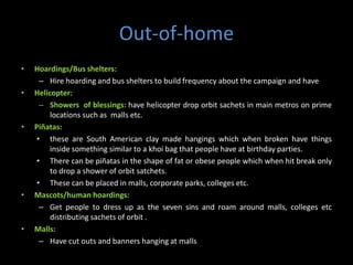 Out-of-home
•   Hoardings/Bus shelters:
      – Hire hoarding and bus shelters to build frequency about the campaign and have
•   Helicopter:
      – Showers of blessings: have helicopter drop orbit sachets in main metros on prime
         locations such as malls etc.
•   Piñatas:
     • these are South American clay made hangings which when broken have things
         inside something similar to a khoi bag that people have at birthday parties.
     • There can be piñatas in the shape of fat or obese people which when hit break only
         to drop a shower of orbit satchets.
     • These can be placed in malls, corporate parks, colleges etc.
•   Mascots/human hoardings:
      – Get people to dress up as the seven sins and roam around malls, colleges etc
         distributing sachets of orbit .
•   Malls:
      – Have cut outs and banners hanging at malls
 