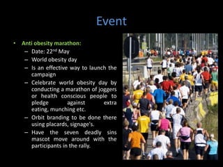 Event
• Anti obesity marathon:
   – Date: 22nd May
   – World obesity day
   – Is an effective way to launch the
     campaign
   – Celebrate world obesity day by
     conducting a marathon of joggers
     or health conscious people to
     pledge         against      extra
     eating, munching etc.
   – Orbit branding to be done there
     using placards, signage's.
   – Have the seven deadly sins
     mascot move around with the
     participants in the rally.
 
