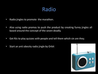 Radio
• Radio jingles to promote the marathon.

• Also using radio promos to push the product by creating funny jingles all
  based around the concept of the seven deadly.

• Get RJs to play quizzes with people and tell them which sin are they.

• Start an anti obesity radio jingle by Orbit
 