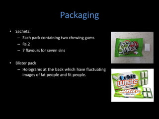 Packaging
• Sachets:
   – Each pack containing two chewing gums
   – Rs.2
   – 7 flavours for seven sins

• Blister pack
   – Holograms at the back which have fluctuating
       images of fat people and fit people.
 